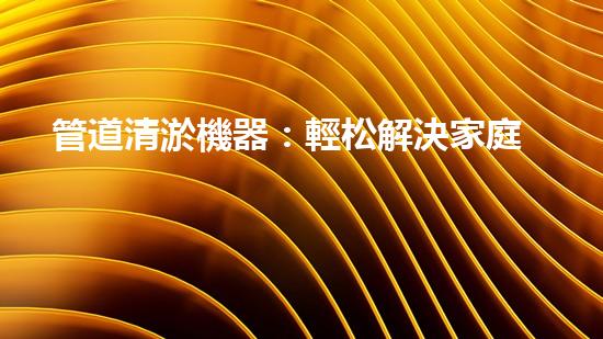 管道清淤機器：輕松解決家庭管道堵塞的終極神器！